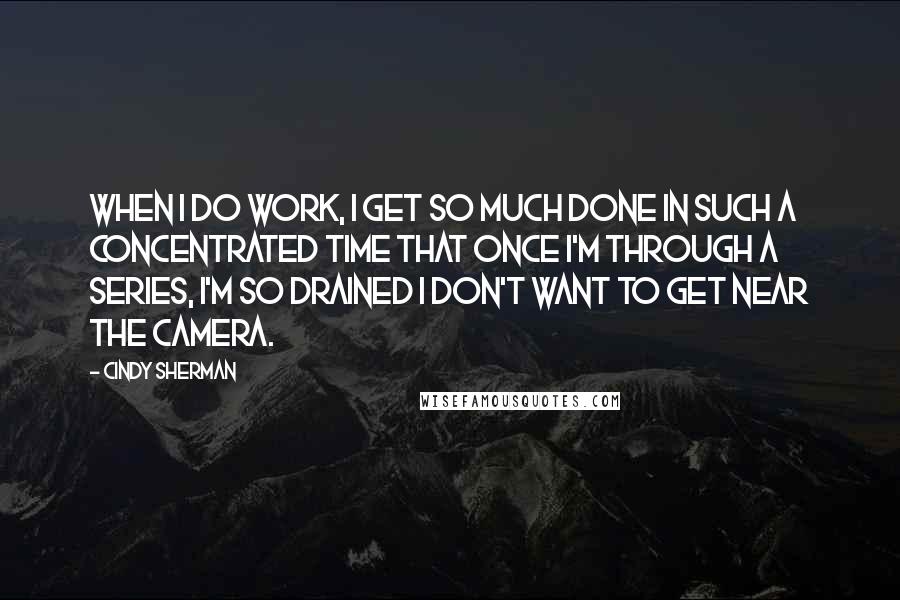 Cindy Sherman Quotes: When I do work, I get so much done in such a concentrated time that once I'm through a series, I'm so drained I don't want to get near the camera.