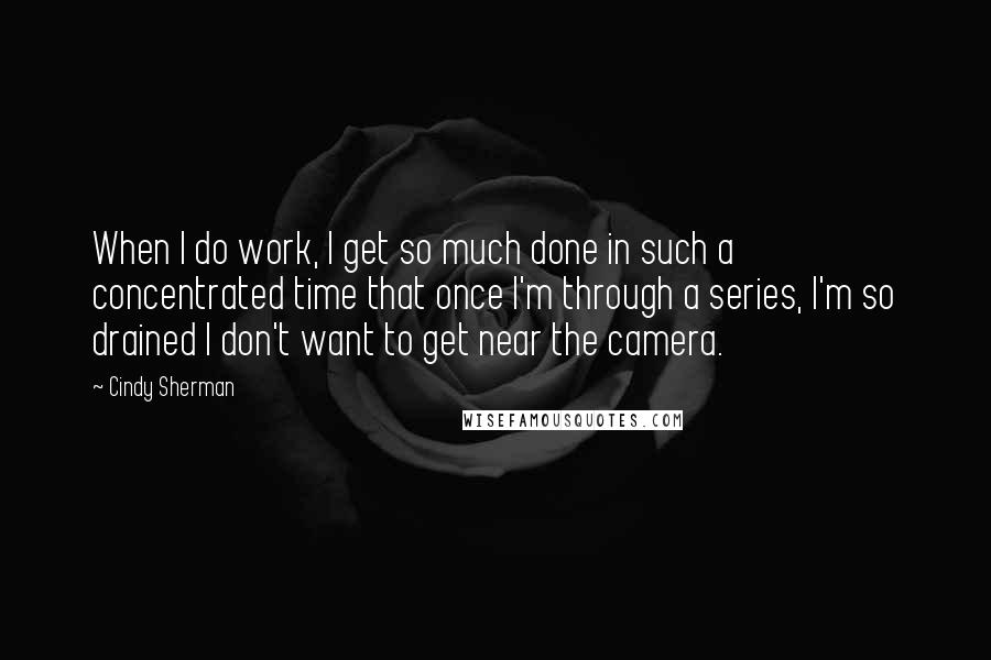 Cindy Sherman Quotes: When I do work, I get so much done in such a concentrated time that once I'm through a series, I'm so drained I don't want to get near the camera.