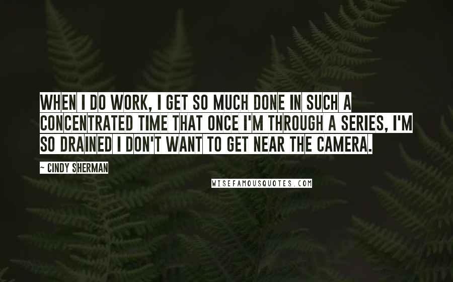 Cindy Sherman Quotes: When I do work, I get so much done in such a concentrated time that once I'm through a series, I'm so drained I don't want to get near the camera.