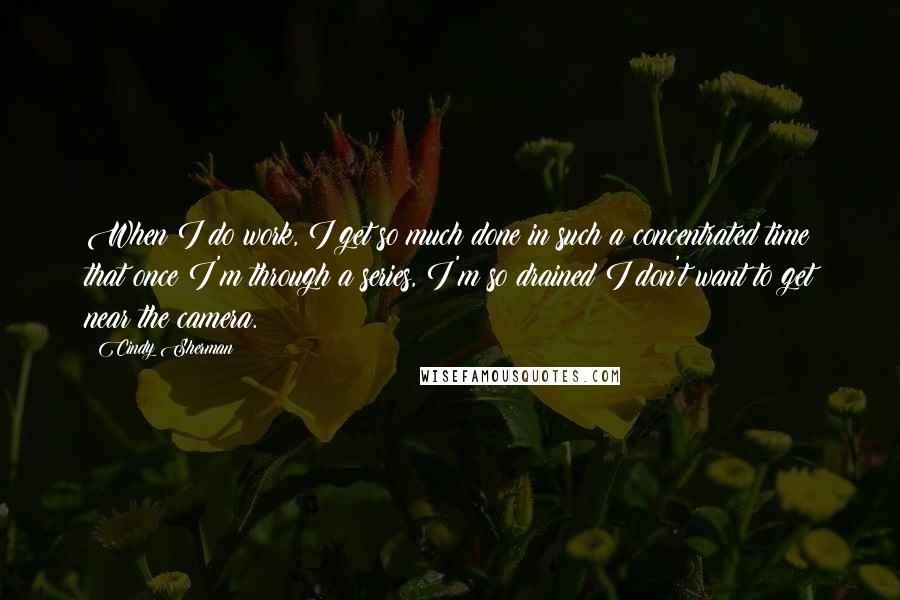 Cindy Sherman Quotes: When I do work, I get so much done in such a concentrated time that once I'm through a series, I'm so drained I don't want to get near the camera.