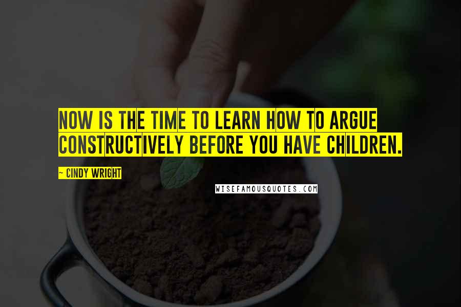 Cindy Wright Quotes: Now is the time to learn how to argue constructively before you have children.