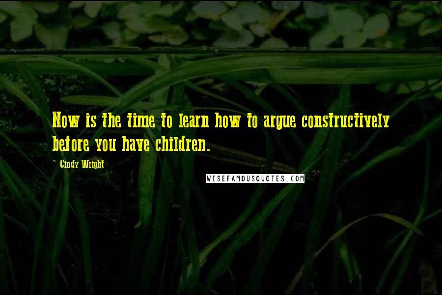 Cindy Wright Quotes: Now is the time to learn how to argue constructively before you have children.