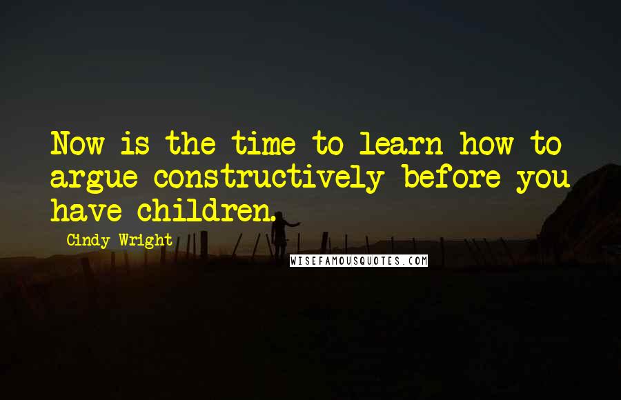 Cindy Wright Quotes: Now is the time to learn how to argue constructively before you have children.