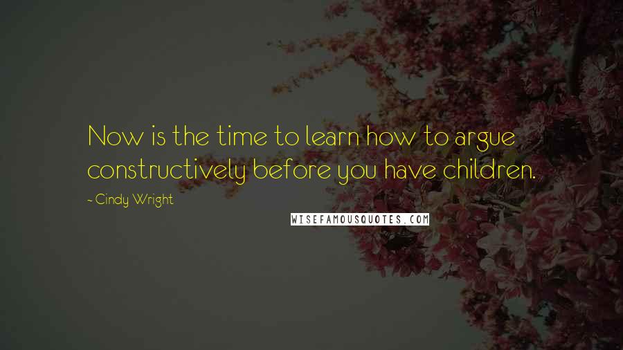 Cindy Wright Quotes: Now is the time to learn how to argue constructively before you have children.