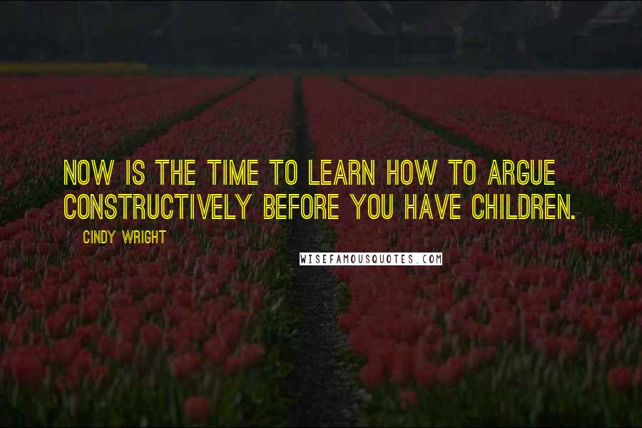 Cindy Wright Quotes: Now is the time to learn how to argue constructively before you have children.