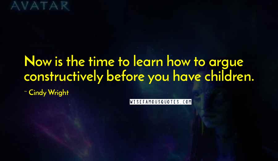 Cindy Wright Quotes: Now is the time to learn how to argue constructively before you have children.