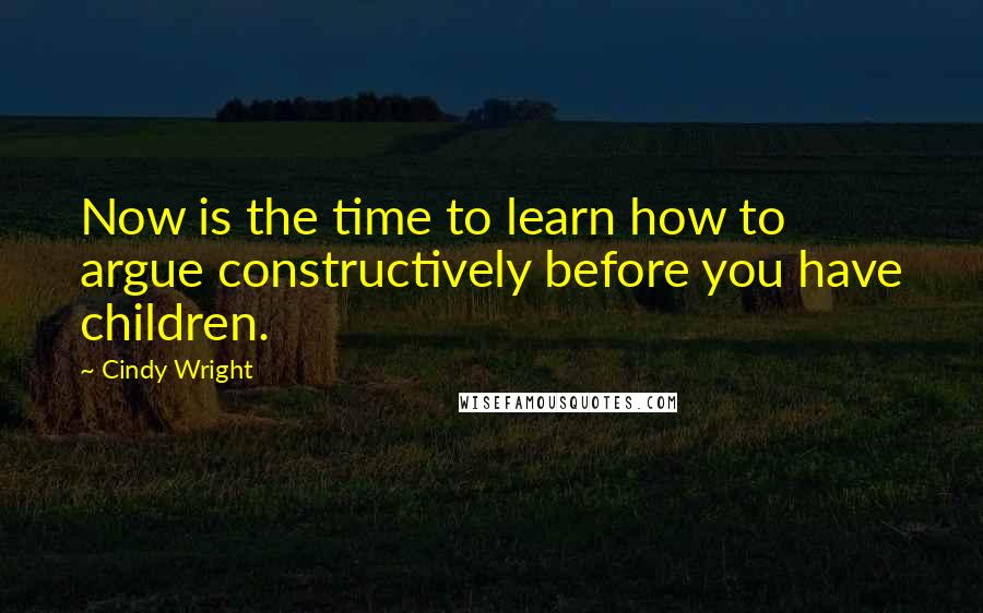 Cindy Wright Quotes: Now is the time to learn how to argue constructively before you have children.