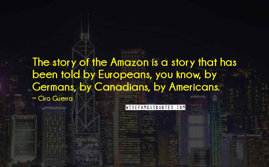 Ciro Guerra Quotes: The story of the Amazon is a story that has been told by Europeans, you know, by Germans, by Canadians, by Americans.