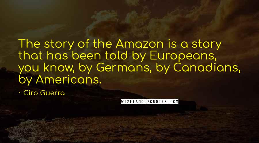 Ciro Guerra Quotes: The story of the Amazon is a story that has been told by Europeans, you know, by Germans, by Canadians, by Americans.