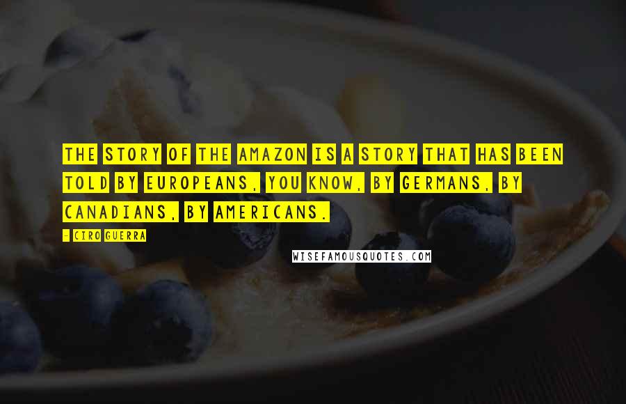 Ciro Guerra Quotes: The story of the Amazon is a story that has been told by Europeans, you know, by Germans, by Canadians, by Americans.