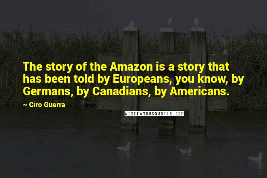 Ciro Guerra Quotes: The story of the Amazon is a story that has been told by Europeans, you know, by Germans, by Canadians, by Americans.