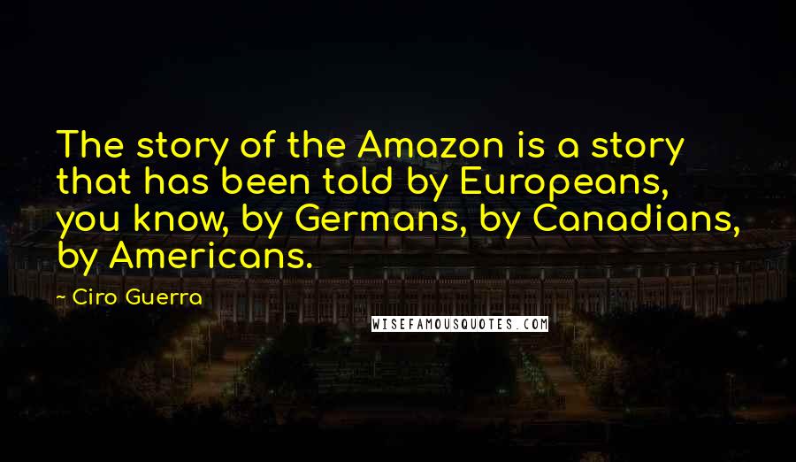 Ciro Guerra Quotes: The story of the Amazon is a story that has been told by Europeans, you know, by Germans, by Canadians, by Americans.