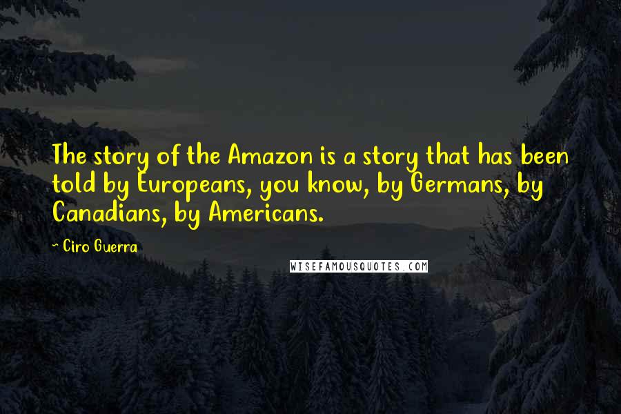 Ciro Guerra Quotes: The story of the Amazon is a story that has been told by Europeans, you know, by Germans, by Canadians, by Americans.