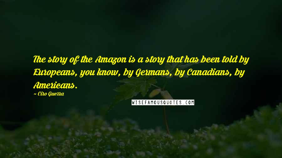 Ciro Guerra Quotes: The story of the Amazon is a story that has been told by Europeans, you know, by Germans, by Canadians, by Americans.