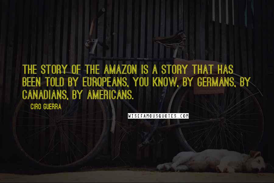 Ciro Guerra Quotes: The story of the Amazon is a story that has been told by Europeans, you know, by Germans, by Canadians, by Americans.