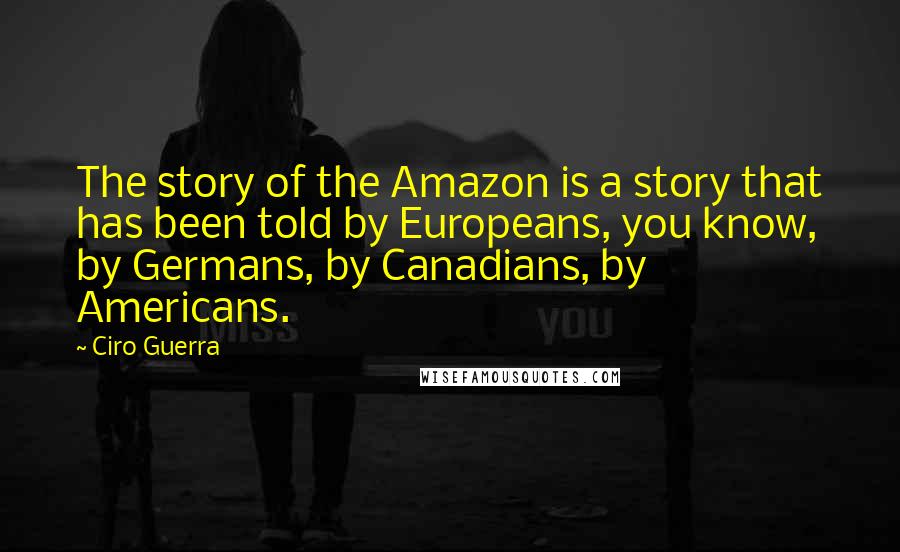 Ciro Guerra Quotes: The story of the Amazon is a story that has been told by Europeans, you know, by Germans, by Canadians, by Americans.