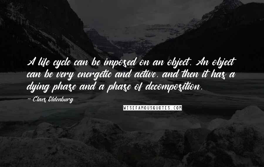 Claes Oldenburg Quotes: A life cycle can be imposed on an object. An object can be very energetic and active, and then it has a dying phase and a phase of decomposition.