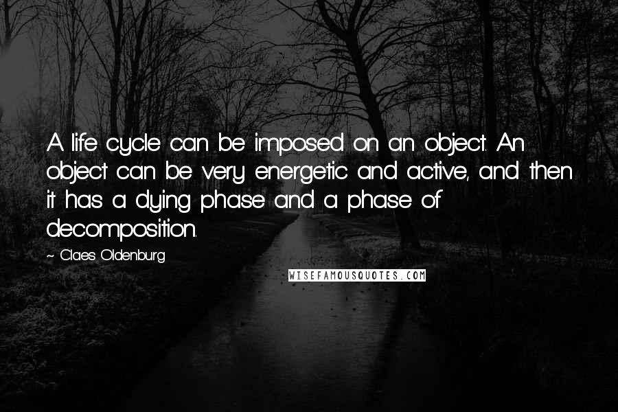 Claes Oldenburg Quotes: A life cycle can be imposed on an object. An object can be very energetic and active, and then it has a dying phase and a phase of decomposition.