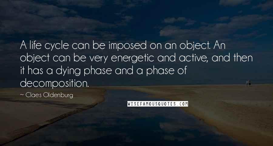 Claes Oldenburg Quotes: A life cycle can be imposed on an object. An object can be very energetic and active, and then it has a dying phase and a phase of decomposition.