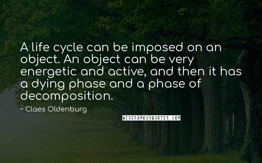 Claes Oldenburg Quotes: A life cycle can be imposed on an object. An object can be very energetic and active, and then it has a dying phase and a phase of decomposition.