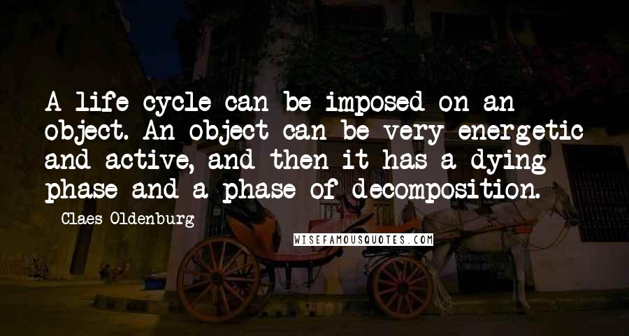 Claes Oldenburg Quotes: A life cycle can be imposed on an object. An object can be very energetic and active, and then it has a dying phase and a phase of decomposition.