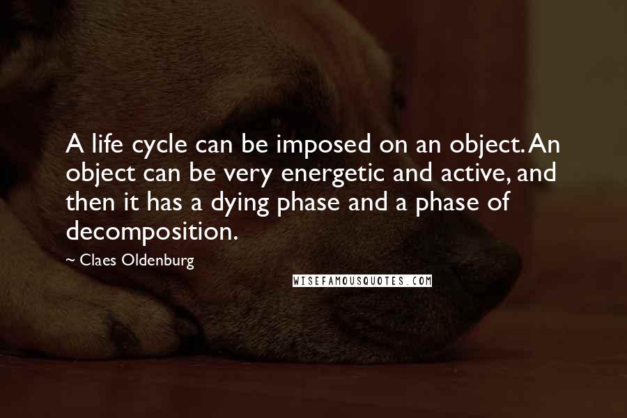 Claes Oldenburg Quotes: A life cycle can be imposed on an object. An object can be very energetic and active, and then it has a dying phase and a phase of decomposition.