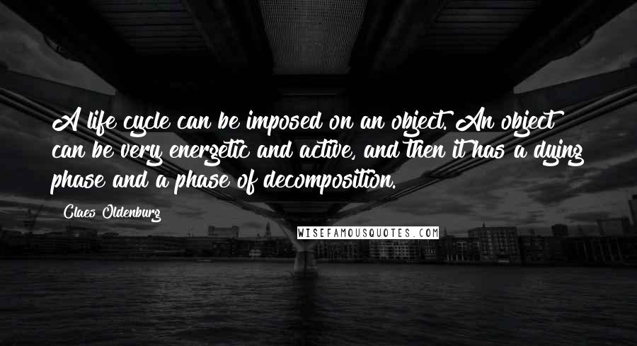 Claes Oldenburg Quotes: A life cycle can be imposed on an object. An object can be very energetic and active, and then it has a dying phase and a phase of decomposition.