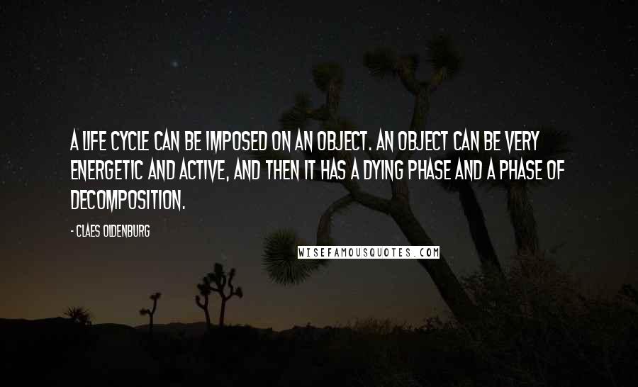 Claes Oldenburg Quotes: A life cycle can be imposed on an object. An object can be very energetic and active, and then it has a dying phase and a phase of decomposition.