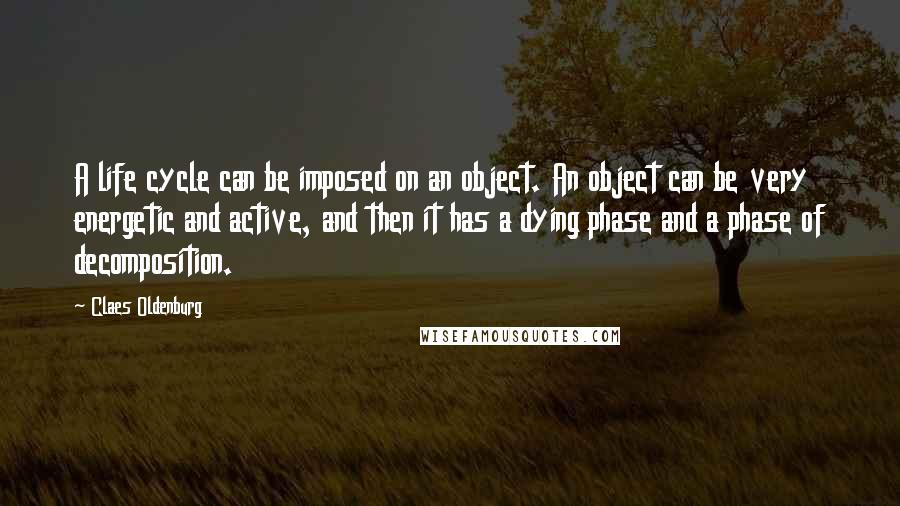 Claes Oldenburg Quotes: A life cycle can be imposed on an object. An object can be very energetic and active, and then it has a dying phase and a phase of decomposition.