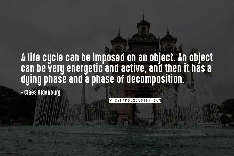 Claes Oldenburg Quotes: A life cycle can be imposed on an object. An object can be very energetic and active, and then it has a dying phase and a phase of decomposition.