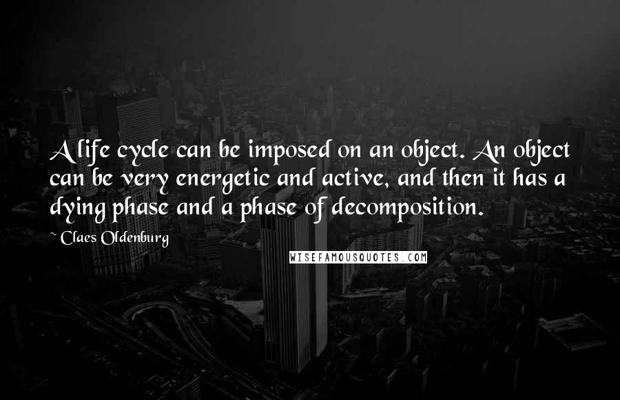 Claes Oldenburg Quotes: A life cycle can be imposed on an object. An object can be very energetic and active, and then it has a dying phase and a phase of decomposition.