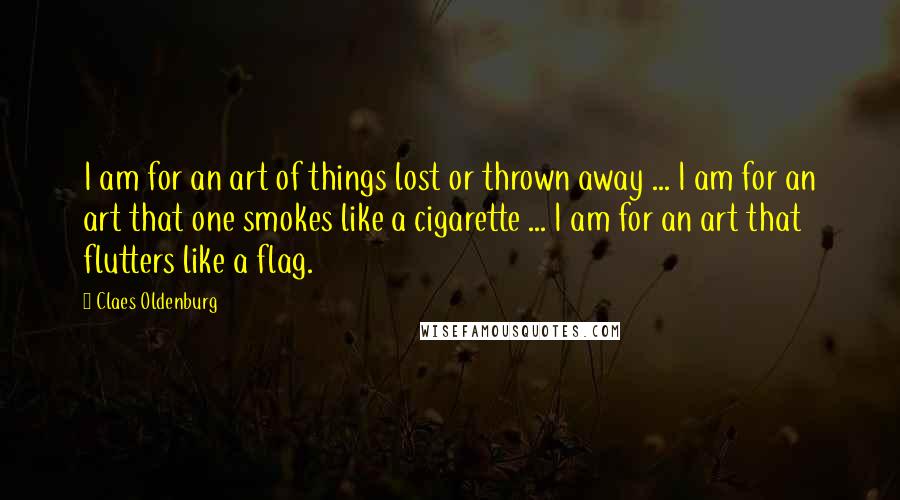 Claes Oldenburg Quotes: I am for an art of things lost or thrown away ... I am for an art that one smokes like a cigarette ... I am for an art that flutters like a flag.