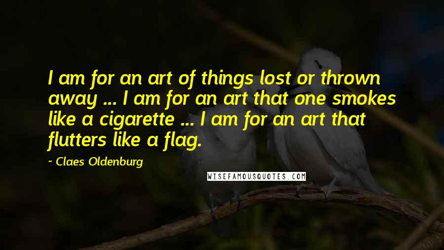 Claes Oldenburg Quotes: I am for an art of things lost or thrown away ... I am for an art that one smokes like a cigarette ... I am for an art that flutters like a flag.