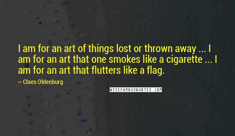 Claes Oldenburg Quotes: I am for an art of things lost or thrown away ... I am for an art that one smokes like a cigarette ... I am for an art that flutters like a flag.
