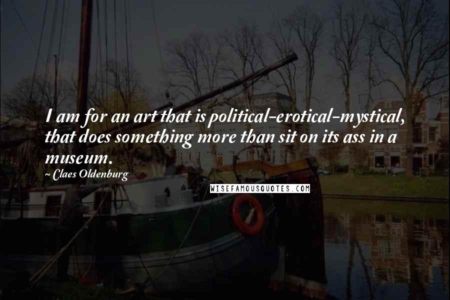 Claes Oldenburg Quotes: I am for an art that is political-erotical-mystical, that does something more than sit on its ass in a museum.