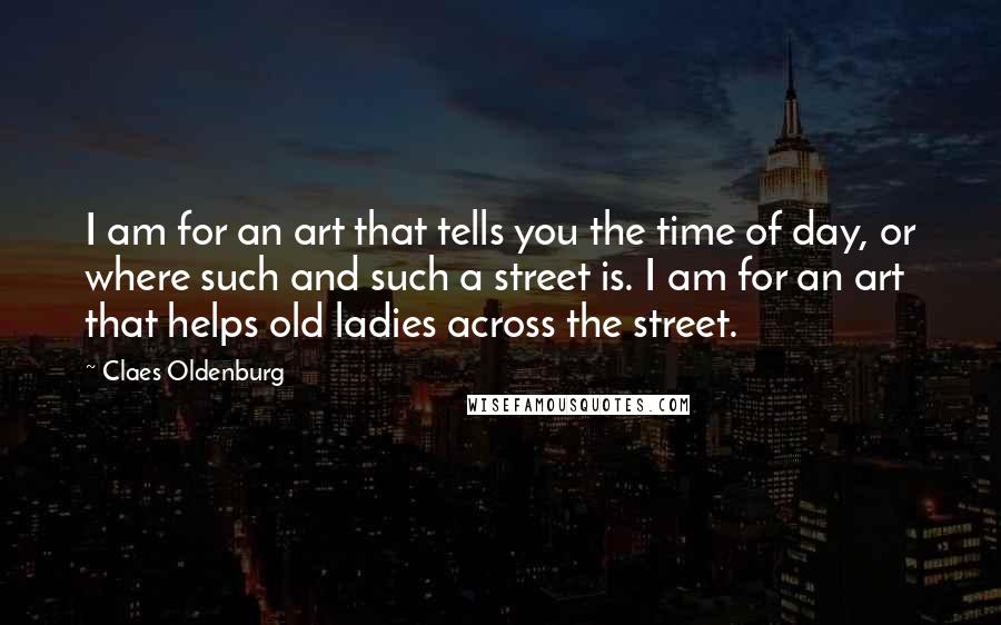Claes Oldenburg Quotes: I am for an art that tells you the time of day, or where such and such a street is. I am for an art that helps old ladies across the street.