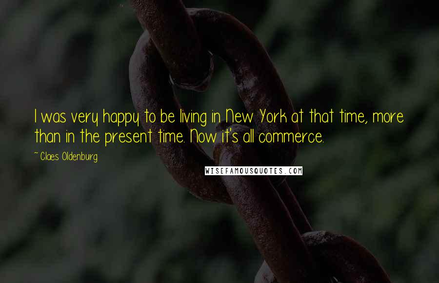 Claes Oldenburg Quotes: I was very happy to be living in New York at that time, more than in the present time. Now it's all commerce.