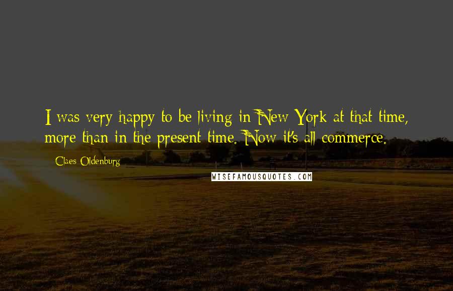 Claes Oldenburg Quotes: I was very happy to be living in New York at that time, more than in the present time. Now it's all commerce.