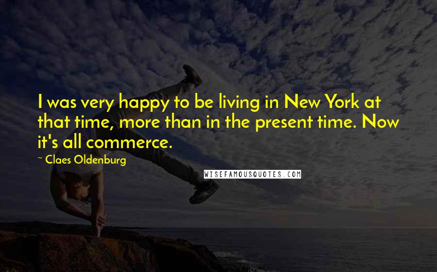 Claes Oldenburg Quotes: I was very happy to be living in New York at that time, more than in the present time. Now it's all commerce.