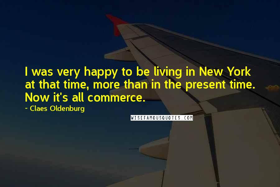 Claes Oldenburg Quotes: I was very happy to be living in New York at that time, more than in the present time. Now it's all commerce.