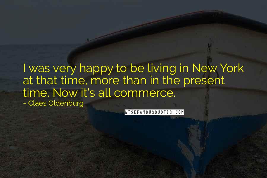 Claes Oldenburg Quotes: I was very happy to be living in New York at that time, more than in the present time. Now it's all commerce.