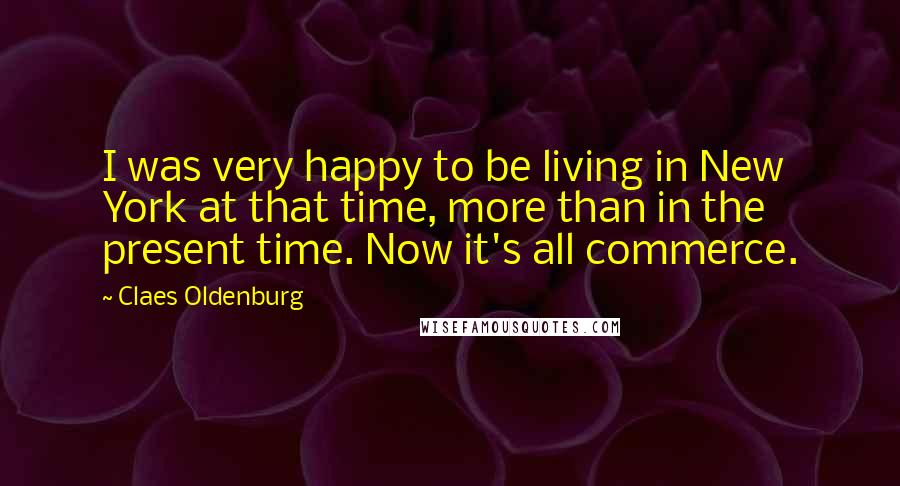 Claes Oldenburg Quotes: I was very happy to be living in New York at that time, more than in the present time. Now it's all commerce.