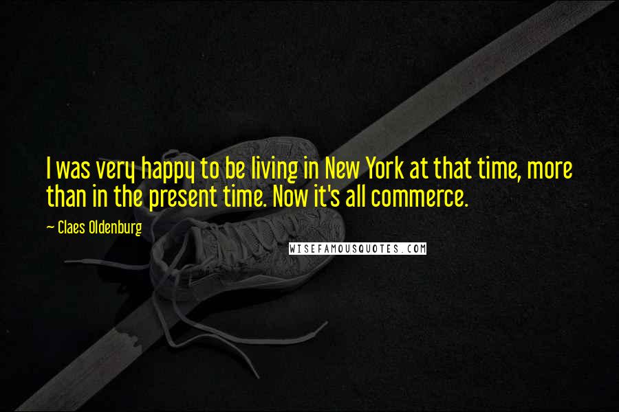 Claes Oldenburg Quotes: I was very happy to be living in New York at that time, more than in the present time. Now it's all commerce.