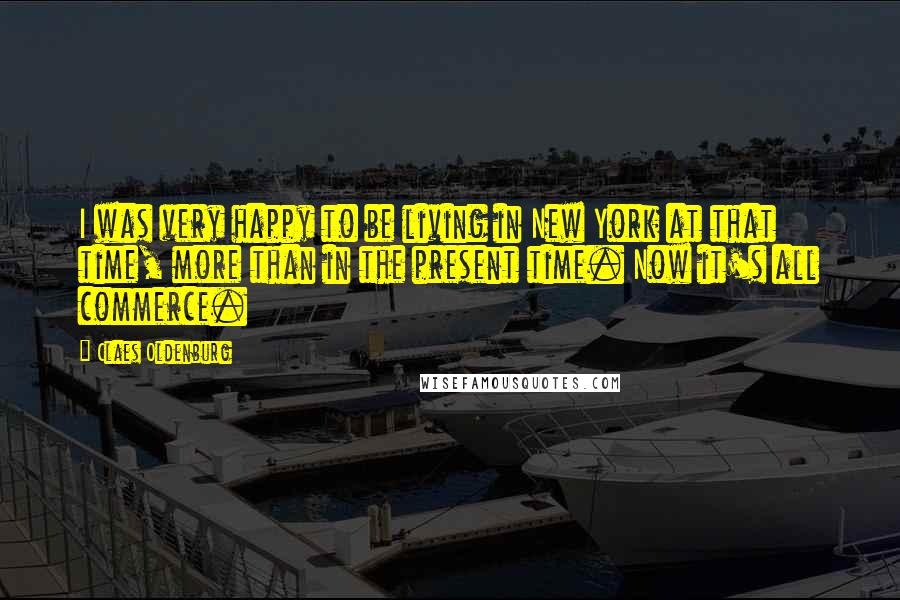 Claes Oldenburg Quotes: I was very happy to be living in New York at that time, more than in the present time. Now it's all commerce.