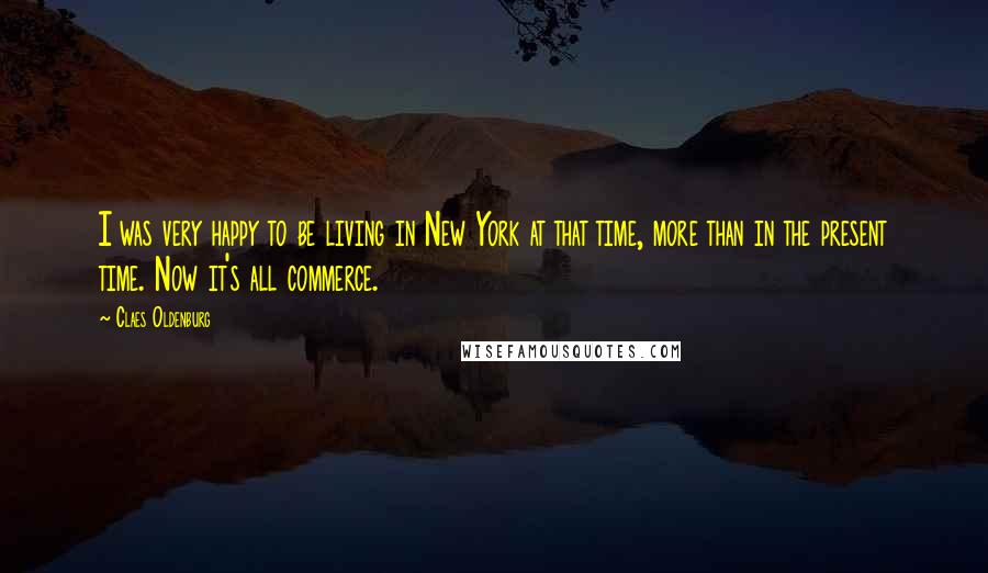 Claes Oldenburg Quotes: I was very happy to be living in New York at that time, more than in the present time. Now it's all commerce.