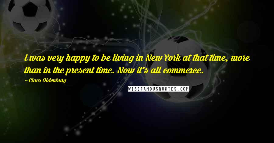 Claes Oldenburg Quotes: I was very happy to be living in New York at that time, more than in the present time. Now it's all commerce.