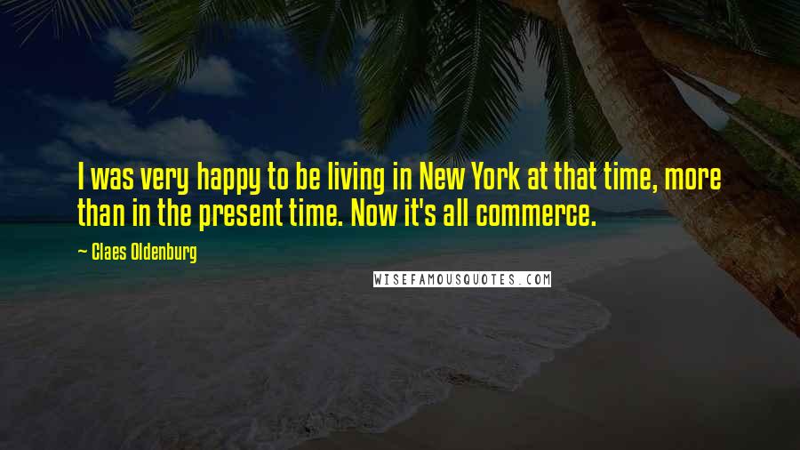 Claes Oldenburg Quotes: I was very happy to be living in New York at that time, more than in the present time. Now it's all commerce.