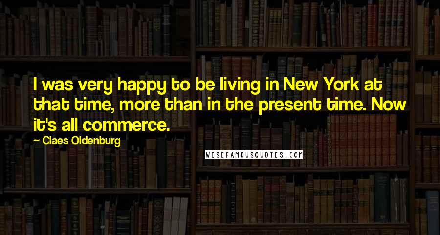 Claes Oldenburg Quotes: I was very happy to be living in New York at that time, more than in the present time. Now it's all commerce.