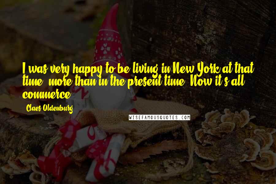 Claes Oldenburg Quotes: I was very happy to be living in New York at that time, more than in the present time. Now it's all commerce.