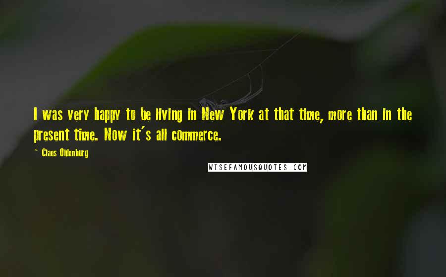 Claes Oldenburg Quotes: I was very happy to be living in New York at that time, more than in the present time. Now it's all commerce.